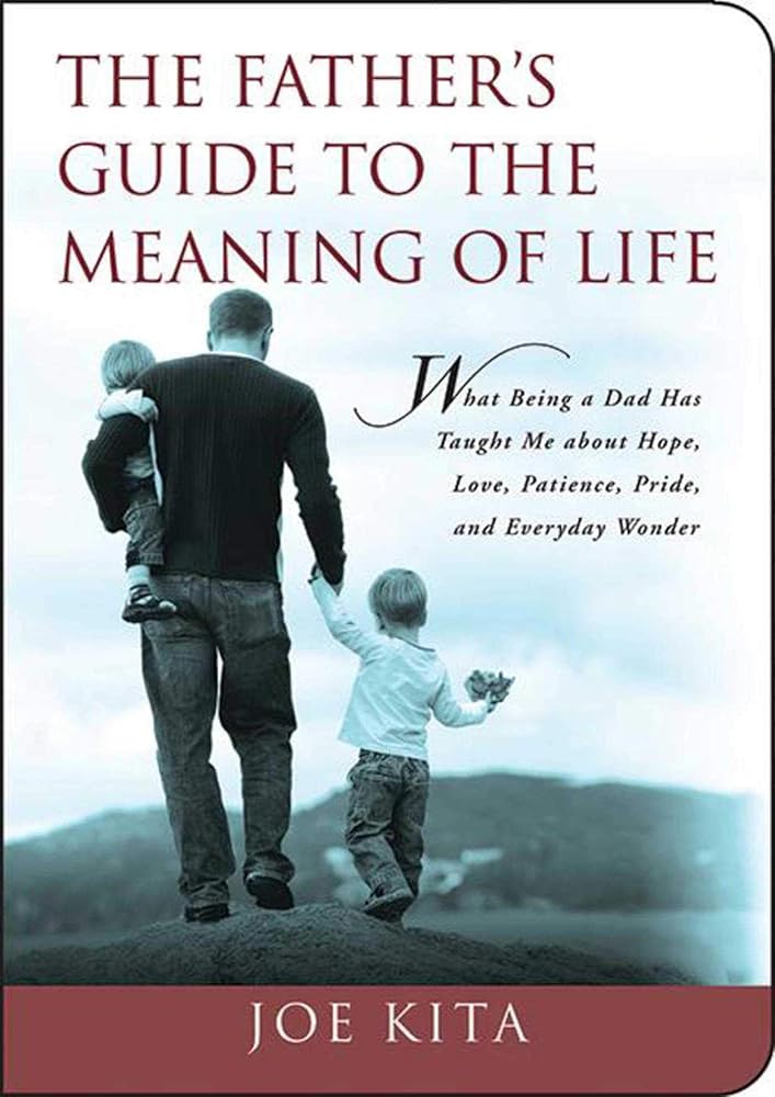 The Father's Guide to the Meaning of Life: What Being a Dad Has Taught Me About Hope, Love, Patience, Pride, and Everyday Wonder